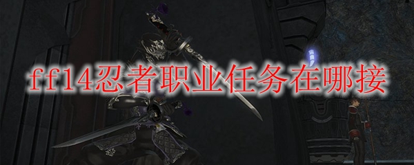 Ff14忍者职业任务在哪接 Ff14忍者职业任务接取地点 3dm网游