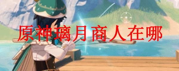 原神璃月商人在哪 原神璃月境内商人在哪 3dm网游 原神璃月商人在哪 原神璃月境内商人在哪 3dm网游