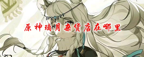 原神璃月杂货店在哪里 璃月杂货店位置及兑换物品一览 3dm网游 原神璃月杂货店在哪里 璃月杂货店位置及兑换物品一览 3dm网游
