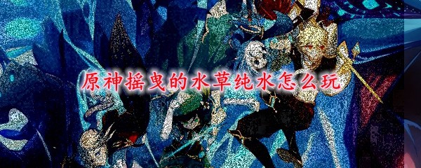 原神摇曳的水草纯水怎么玩 摇曳的水草纯水探索玩法攻略 3dm网游